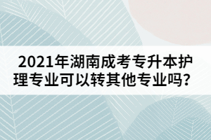 2021年湖南成考專升本護(hù)理專業(yè)可以轉(zhuǎn)其他專業(yè)嗎？
