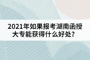 2021年如果報考湖南函授大專能獲得什么好處？