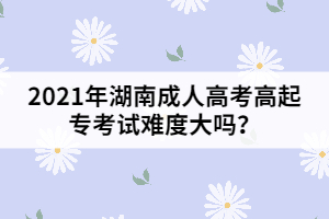 2021年湖南成人高考高起專考試難度大嗎？
