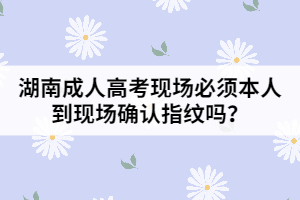 湖南成人高考現(xiàn)場(chǎng)必須本人到現(xiàn)場(chǎng)確認(rèn)指紋嗎？
