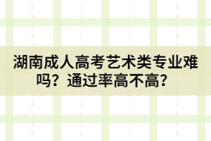 湖南成人高考藝術(shù)類專業(yè)難嗎？通過率高不高？