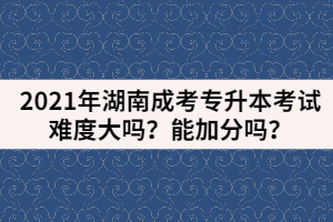2021年湖南成考專升本考試難度大嗎？能加分嗎？