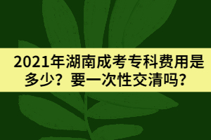 2021年湖南成考專(zhuān)科費(fèi)用是多少？要一次性交清嗎？