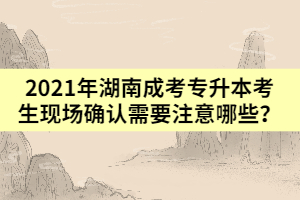 2021年湖南成考專升本考生現(xiàn)場(chǎng)確認(rèn)需要注意哪些？