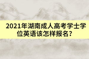 2021年湖南成人高考學(xué)士學(xué)位英語(yǔ)該怎樣報(bào)名？