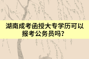 湖南成考函授大專學歷可以報考公務員嗎？