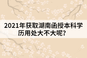 2021年獲取湖南函授本科學歷用處大不大呢？