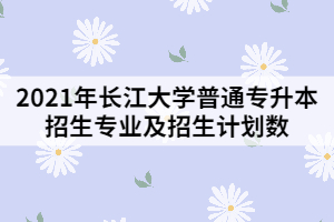 2021年長江大學(xué)普通專升本招生專業(yè)及招生計(jì)劃數(shù)