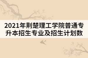 2021年荊楚理工學院普通專升本招生專業(yè)及招生計劃數(shù)