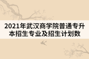 2021年武漢商學院普通專升本招生專業(yè)及招生計劃數(shù)