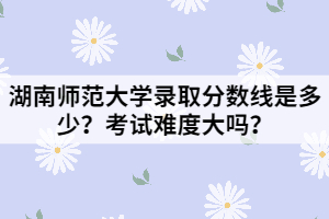 湖南師范大學(xué)錄取分?jǐn)?shù)線是多少？考試難度大嗎？