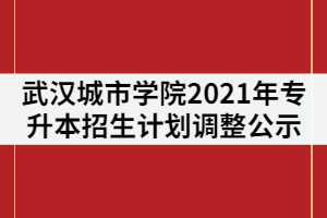 武漢城市學院2021年普通專升本招生計劃調(diào)整公示