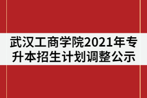 武漢工商學院關(guān)于2021年專升本招生計劃調(diào)整的公示