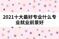 2021十大最好專(zhuān)業(yè)什么專(zhuān)業(yè)就業(yè)前景好