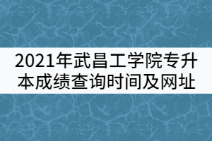 2021年武昌工學(xué)院普通專升本成績查詢時(shí)間及查詢網(wǎng)址