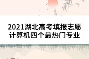 2021湖北高考填報志愿計(jì)算機(jī)四個最熱門專業(yè)