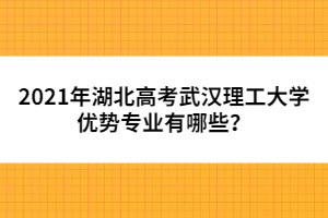 2021年湖北高考武漢理工大學(xué)優(yōu)勢專業(yè)有哪些?