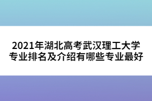 2021年湖北高考武漢理工大學專業(yè)排名及介紹有哪些專業(yè)最好