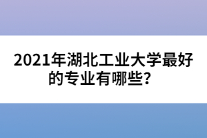 2021年湖北工業(yè)大學(xué)最好的專業(yè)有哪些？
