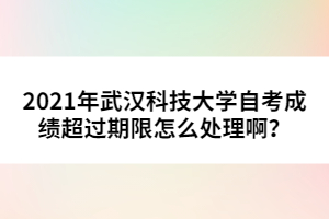 2021年武漢科技大學(xué)自考成績超過期限怎么處理??？
