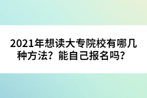 2021年想讀大專(zhuān)院校有哪幾種方法?能自己報(bào)名嗎?