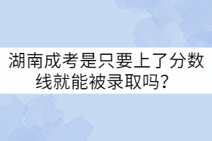 湖南成考是只要上了分?jǐn)?shù)線就能被錄取嗎？