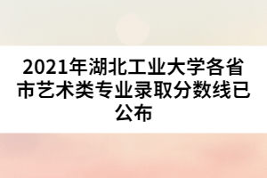 2021年湖北工業(yè)大學各省市藝術類專業(yè)錄取分數(shù)線已公布