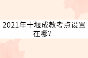 2021年十堰成教考點設置在哪？