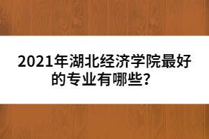 2021年湖北經(jīng)濟(jì)學(xué)院最好的專業(yè)有哪些？
