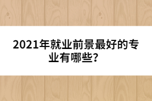 2021年就業(yè)前景最好的專業(yè)有哪些？