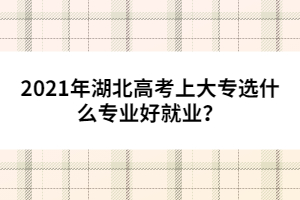 2021年湖北高考上大專(zhuān)選什么專(zhuān)業(yè)好就業(yè)?