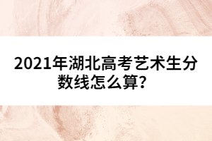 2021年湖北高考藝術(shù)生分?jǐn)?shù)線怎么算？