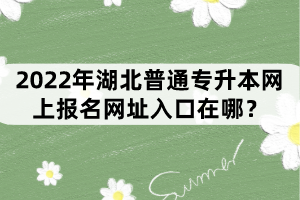 2022年湖北普通專升本網(wǎng)上報(bào)名網(wǎng)址入口在哪？