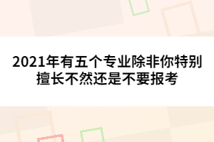 2021年有五個(gè)專(zhuān)業(yè)除非你特別擅長(zhǎng)不然還是不要報(bào)考