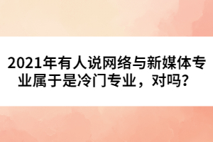 2021年有人說網(wǎng)絡(luò)與新媒體專業(yè)屬于是冷門專業(yè)，對(duì)嗎？