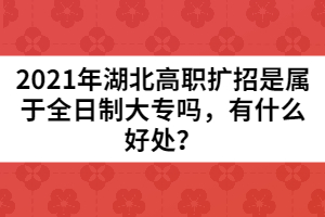 2021年湖北高職擴(kuò)招是屬于全日制大專嗎,有什么好處?