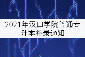 2021年漢口學(xué)院普通專(zhuān)升本補(bǔ)錄通知