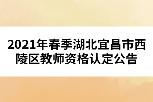 2021年春季湖北宜昌市西陵區(qū)教師資格認定公告