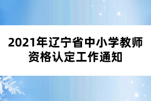 2021年遼寧省中小學(xué)教師資格認定工作通知