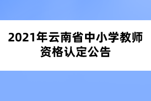 2021年云南省中小學(xué)教師資格認定公告