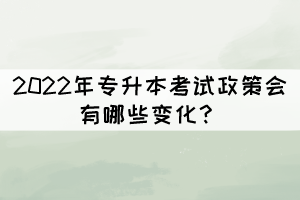 2022年專升本考試政策會有哪些變化？