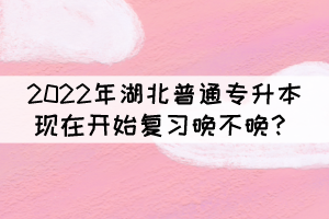 2022年湖北普通專升本現(xiàn)在開始復習晚不晚？