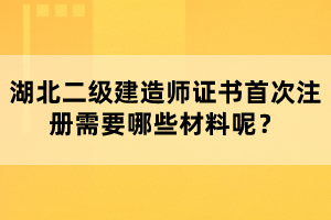 湖北二級建造師證書首次注冊需要哪些材料呢？