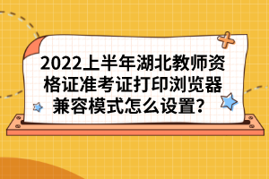 2022上半年湖北教師資格證準考證打印瀏覽器兼容模式怎么設置？