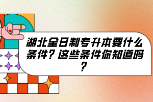 湖北全日制專升本要什么條件？這些條件你知道嗎？