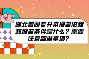 湖北普通專升本報名流程和報名條件是什么？需要注意哪些事項？