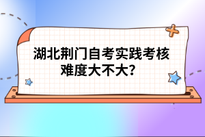 湖北荊門自考實踐考核難度大不大？