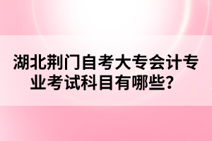湖北荊門自考大專會(huì)計(jì)專業(yè)考試科目有哪些？