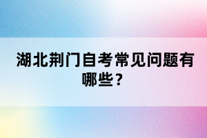 湖北荊門自考常見(jiàn)問(wèn)題有哪些？