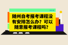 隨州自考報考課程沒有安排怎么辦？可以隨意報考課程嗎？